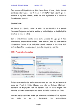 Universidad Técnica de Machala Microsoft Word Estilos 
Para acceder al Organizador se debe hacer clic en el icono , dentro de esta 
opción se debe ingresar a las Opciones de Word (Word Options) en la que nos 
aparece la siguiente ventana, dentro de ésta ingresamos a la opción de 
Complementos (Add-Ins) 
- 163 - 
Copiar (Copy) 
Así puede, por ejemplo, pasar un estilo de su documento a la plantilla 
Normal.dot (lo que es equivalente a utilizar el botón Añadir a la plantilla (Add to 
template) al crear un estilo). 
Con el botón Eliminar (delete) puede borrar un estilo del lugar que lo haya 
seleccionado. Puede utilizar el botón Cerrar archivo (Close file) para cerrar el 
documento o plantilla actual y el botón pasará a realizar la función de Abrir 
archivo (Open File) , para que pueda abrir otro documento o plantilla. 
14.7.1 Personalizar los estilos 
Podemos personalizar los estilos que queremos ver, para ello, en la parte de 
abajo del Panel de Estilos (Styles), haga clic en Opciones (Options) y 
aparecerá un desplegable con las opciones que ve en la imagen. Para 
visualizar todos los estilos elegimos la opción de Todos los estilos (All Styles). 
También puede mostrar los estilos que están en el documento actual, todos los 
que están en uso o simplemente los recomendados. 
 