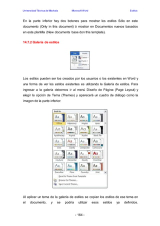 Universidad Técnica de Machala Microsoft Word Estilos 
En la parte inferior hay dos botones para mostrar los estilos Sólo en este 
documento (Only in this document) ó mostrar en Documentos nuevos basados 
en esta plantilla (New documents base don this template). 
- 164 - 
14.7.2 Galería de estilos 
Los estilos pueden ser los creados por los usuarios o los existentes en Word y 
una forma de ver los estilos existentes es utilizando la Galería de estilos. Para 
ingresar a la galería debemos ir al menú Diseño de Página (Page Layout) y 
elegir la opción de Tema (Themes) y aparecerá un cuadro de diálogo como la 
imagen de la parte inferior: 
Al aplicar un tema de la galería de estilos se copian los estilos de ese tema en 
el documento, y se podría utilizar esos estilos ya definidos. 
 