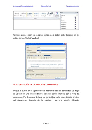 Universidad Técnica de Machala Microsoft Word Tabla de contenidos 
También puede crear sus propios estilos, pero deben estar basados en los 
estilos de tipo Título (Heading). 
15.1.2 UBICACIÓN DE LA TABLA DE CONTENIDOS 
Ubique el cursor en el lugar donde va insertar la tabla de contenidos. Lo mejor 
es ubicarlo en una línea en blanco, para que así no interfiera con el resto del 
documento. Por lo general la tabla de contenidos suele estar ubicada al inicio 
del documento, después de la carátula, en una sección diferente. 
- 166 - 
 