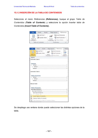 Universidad Técnica de Machala Microsoft Word Tabla de contenidos 
15.1.3 INSERCIÓN DE LA TABLA DE CONTENIDOS 
Seleccione el menú Referencias (References), busque el grupo Tabla de 
Contenidos (Table of Contents) y seleccione la opción Insertar tabla de 
Contenidos (Insert Table of Contents). 
Se despliega una ventana donde puede seleccionar las distintas opciones de la 
tabla. 
- 167 - 
 