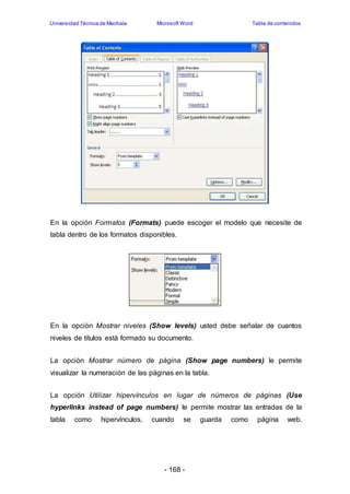 Universidad Técnica de Machala Microsoft Word Tabla de contenidos 
En la opción Formatos (Formats) puede escoger el modelo que necesite de 
tabla dentro de los formatos disponibles. 
En la opción Mostrar niveles (Show levels) usted debe señalar de cuantos 
niveles de títulos está formado su documento. 
La opción Mostrar número de página (Show page numbers) le permite 
visualizar la numeración de las páginas en la tabla. 
La opción Utilizar hipervínculos en lugar de números de páginas (Use 
hyperlinks instead of page numbers) le permite mostrar las entradas de la 
tabla como hipervínculos, cuando se guarda como página web. 
- 168 - 
 