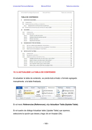 Universidad Técnica de Machala Microsoft Word Tabla de contenidos 
15.1.4 ACTUALIZAR LA TABLA DE CONTENIDO 
Al actualizar la tabla de contenido, se pierde todo el texto o formato agregado 
manualmente a la tabla finalizada. 
En el menú Referencias (References), elija Actualizar Tabla (Update Table). 
En el cuadro de diálogo Actualizar tabla (Update Table) que aparece, 
seleccione la opción que desee y haga clic en Aceptar (Ok). 
- 169 - 
 