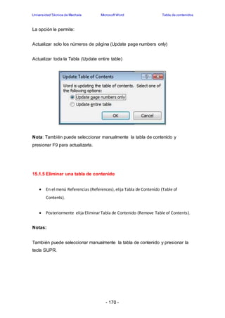 Universidad Técnica de Machala Microsoft Word Tabla de contenidos 
- 170 - 
La opción le permite: 
Actualizar solo los números de página (Update page numbers only) 
Actualizar toda la Tabla (Update entire table) 
Nota: También puede seleccionar manualmente la tabla de contenido y 
presionar F9 para actualizarla. 
15.1.5 Eliminar una tabla de contenido 
 En el menú Referencias (References), elija Tabla de Contenido (Table of 
Contents). 
 Posteriormente elija Eliminar Tabla de Contenido (Remove Table of Contents). 
Notas: 
También puede seleccionar manualmente la tabla de contenido y presionar la 
tecla SUPR. 
 