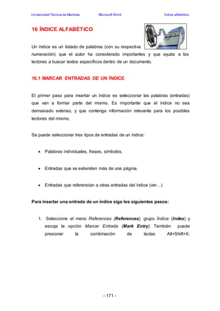Universidad Técnica de Machala Microsoft Word Índice alfabético 
- 171 - 
16 ÍNDICE ALFABÉTICO 
Un índice es un listado de palabras (con su respectiva 
numeración) que el autor ha considerado importantes y que ayuda a los 
lectores a buscar textos específicos dentro de un documento. 
16.1 MARCAR ENTRADAS DE UN ÍNDICE 
El primer paso para insertar un índice es seleccionar las palabras (entradas) 
que van a formar parte del mismo. Es importante que el índice no sea 
demasiado extenso, y que contenga información relevante para los posibles 
lectores del mismo. 
Se puede seleccionar tres tipos de entradas de un índice: 
 Palabras individuales, frases, símbolos. 
 Entradas que se extienden más de una página. 
 Entradas que referencian a otras entradas del índice (ver…) 
Para insertar una entrada de un índice siga los siguientes pasos: 
1. Seleccione el menú References (References), grupo Índice (Index) y 
escoja la opción Marcar Entrada (Mark Entry). También puede 
presionar la combinación de teclas Alt+Shift+X. 
 