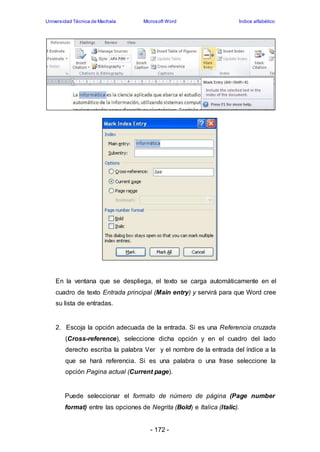 Universidad Técnica de Machala Microsoft Word Índice alfabético 
En la ventana que se despliega, el texto se carga automáticamente en el 
cuadro de texto Entrada principal (Main entry) y servirá para que Word cree 
su lista de entradas. 
2. Escoja la opción adecuada de la entrada. Si es una Referencia cruzada 
(Cross-reference), seleccione dicha opción y en el cuadro del lado 
derecho escriba la palabra Ver y el nombre de la entrada del índice a la 
que se hará referencia. Si es una palabra o una frase seleccione la 
opción Pagina actual (Current page). 
Puede seleccionar el formato de número de página (Page number 
format) entre las opciones de Negrita (Bold) e Italica (Italic). 
- 172 - 
 