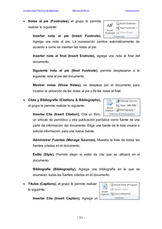 Universidad Técnica de Machala Microsoft Word Introducción 
 Notas al pie (Footnotes), el grupo le permite 
- 11 - 
realizar lo siguiente: 
Insertar nota al pie (Insert Footnote), 
Agrega una nota al pie. La numeración cambia automáticamente de 
acuerdo a como se insertan las notas al pie. 
Insertar nota al final (Insert Endnote), agrega una nota al final del 
documento. 
Siguiente nota al pie (Next Footnote), permite desplazarse a la 
siguiente nota al pie del documento. 
Mostrar notas (Show Notes), se desplaza por el documento para 
mostrar la ubicación de las notas al pie y de las notas al final. 
 Citas y Bibliografía (Citations & Bibliography), 
el grupo le permite realizar lo siguiente: 
Insertar Cita (Insert Citation), Cita un libro, 
un artículo de periódico u otra publicación periódica como fuente de una 
parte de información del documento. Elige una fuente de la lista creada o 
solicita información para una nueva fuente. 
Administrar Fuentes (Manage Sources), Muestra la lista de todas las 
fuentes citadas en el documento. 
Estilo (Style), Permite elegir el estilo de cita que se utilizará en el 
documento. 
Bibliografía (Bibliography), Agrega una bibliografía en la que se 
enumeran todas las fuentes citadas en el documento. 
 Títulos (Captions), el grupo le permite realizar 
lo siguiente: 
Insertar Cita (Insert Caption), Agrega un 
 