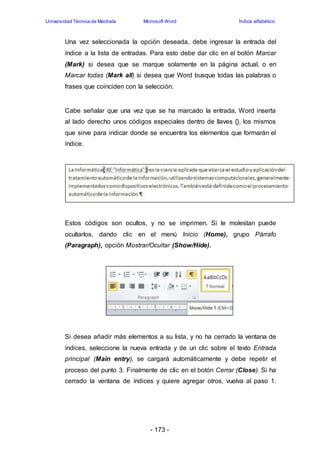 Universidad Técnica de Machala Microsoft Word Índice alfabético 
Una vez seleccionada la opción deseada, debe ingresar la entrada del 
índice a la lista de entradas. Para esto debe dar clic en el botón Marcar 
(Mark) si desea que se marque solamente en la página actual, o en 
Marcar todas (Mark all) si desea que Word busque todas las palabras o 
frases que coinciden con la selección. 
Cabe señalar que una vez que se ha marcado la entrada, Word inserta 
al lado derecho unos códigos especiales dentro de llaves {}, los mismos 
que sirve para indicar donde se encuentra los elementos que formarán el 
índice. 
Estos códigos son ocultos, y no se imprimen. Si le molestan puede 
ocultarlos, dando clic en el menú Inicio (Home), grupo Párrafo 
(Paragraph), opción Mostrar/Ocultar (Show/Hide). 
Si desea añadir más elementos a su lista, y no ha cerrado la ventana de 
índices, seleccione la nueva entrada y de un clic sobre el texto Entrada 
principal (Main entry), se cargará automáticamente y debe repetir el 
proceso del punto 3. Finalmente de clic en el botón Cerrar (Close). Si ha 
cerrado la ventana de índices y quiere agregar otros, vuelva al paso 1. 
- 173 - 
 