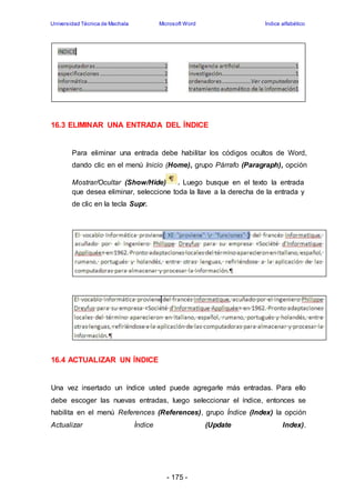 Universidad Técnica de Machala Microsoft Word Índice alfabético 
16.3 ELIMINAR UNA ENTRADA DEL ÍNDICE 
Para eliminar una entrada debe habilitar los códigos ocultos de Word, 
dando clic en el menú Inicio (Home), grupo Párrafo (Paragraph), opción 
Mostrar/Ocultar (Show/Hide) . Luego busque en el texto la entrada 
que desea eliminar, seleccione toda la llave a la derecha de la entrada y 
de clic en la tecla Supr. 
- 175 - 
16.4 ACTUALIZAR UN ÍNDICE 
Una vez insertado un índice usted puede agregarle más entradas. Para ello 
debe escoger las nuevas entradas, luego seleccionar el índice, entonces se 
habilita en el menú References (References), grupo Índice (Index) la opción 
Actualizar Índice (Update Index). 
 