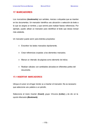 Universidad Técnica de Machala Microsoft Word Marcadores 
- 176 - 
17 MARCADORES 
Los marcadores (bookmarks) son señales, marcas o etiquetas que se insertan 
en los documentos. Un marcador identifica una ubicación o selección de texto a 
la que se asigna un nombre, y que servirá para realizar futuras referencias. Por 
ejemplo, puede utilizar un marcador para identificar el texto que desea revisar 
más adelante. 
Un marcador puede servir para distintos propósitos: 
 Encontrar los textos marcados rápidamente. 
 Crear referencias cruzadas a los elementos marcados. 
 Marcar un intervalo de páginas como elemento de índice. 
 Realizar cálculos con cantidades ubicadas en diferentes partes del 
documento. 
17.1 INSERTAR MARCADORES 
Ubique el cursor en el lugar donde va a insertar el marcador. No es necesario 
que seleccione una palabra o un párrafo. 
Seleccione el menú Insertar (Insert), grupo Vínculos (Links) y de clic en la 
opción Marcador (Bookmark). 
 