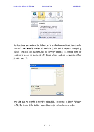 Universidad Técnica de Machala Microsoft Word Marcadores 
Se despliega una ventana de dialogo, en la cual debe escribir el Nombre del 
marcador (Bookmark name). El nombre puede ser cualquiera, siempre y 
cuando empiece con una letra. No se permiten espacios en blanco entre las 
palabras, o signos de puntuación. Si desea utilizar palabras compuestas utilice 
el guión bajo (_). 
Una vez que ha escrito el nombre adecuado, se habilita el botón Agregar 
(Add). De clic en dicho botón y automáticamente se inserta el marcador. 
- 177 - 
 