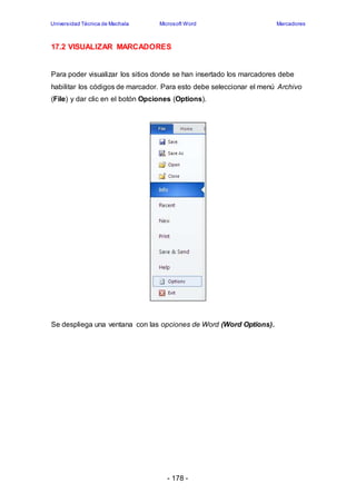 Universidad Técnica de Machala Microsoft Word Marcadores 
17.2 VISUALIZAR MARCADORES 
Para poder visualizar los sitios donde se han insertado los marcadores debe 
habilitar los códigos de marcador. Para esto debe seleccionar el menú Archivo 
(File) y dar clic en el botón Opciones (Options). 
Se despliega una ventana con las opciones de Word (Word Options). 
- 178 - 
 