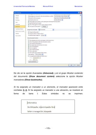 Universidad Técnica de Machala Microsoft Word Marcadores 
De clic en la opción Avanzadas (Advanced), y en el grupo Mostrar contenido 
del documento (Show document content) seleccione la opción Mostrar 
marcadores (Show bookmarks). 
Si ha asignado un marcador a un elemento, el marcador aparecerá entre 
corchetes ([...]). Si ha asignado un marcador a una ubicación, se mostrará en 
forma de barra I. Estos símbolos no se imprimen. 
- 179 - 
 