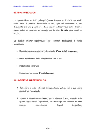 Universidad Técnica de Machala Microsoft Word Hipervínculos 
- 181 - 
18 HIPERVÍNCULOS 
Un hipervínculo es un texto (subrayado) o una imagen, en donde al dar un clic 
sobre ellos le permite desplazarse a otro lugar del documento, a otro 
documento o a una página web. Para seguir un hipervínculo debe ubicar el 
cursor sobre él, aparece un mensaje que le dice Ctrl+clic para seguir el 
vínculo. 
Se pueden insertar hipervínculos que permitan desplazarse a varias 
ubicaciones: 
 Ubicaciones dentro del mismo documento (Place in this document) 
 Otros documentos en su computadora o en la red 
 Documentos en la web 
 Direcciones de correo (E-mail Address) 
18.1 INSERTAR HIPERVÍNCULOS 
1. Seleccione el texto o el objeto (imagen, tabla, grafico, etc.) al que quiere 
convertir en hipervínculo. 
2. Ingrese al Menú Insertar (Insert), grupo Vínculos (Links) y de clic en la 
opción Hipervínculo (Hyperlink). Se despliega una ventana de título 
insertar hipervínculos (Insert hyperlink). 
 