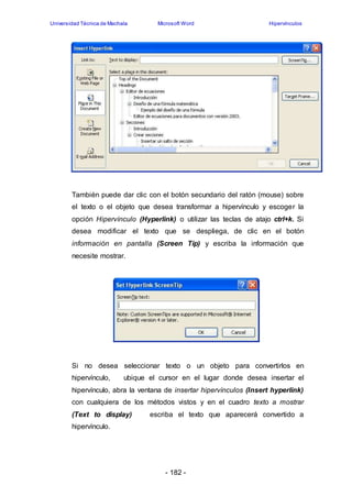 Universidad Técnica de Machala Microsoft Word Hipervínculos 
También puede dar clic con el botón secundario del ratón (mouse) sobre 
el texto o el objeto que desea transformar a hipervínculo y escoger la 
opción Hipervínculo (Hyperlink) o utilizar las teclas de atajo ctrl+k. Si 
desea modificar el texto que se despliega, de clic en el botón 
información en pantalla (Screen Tip) y escriba la información que 
necesite mostrar. 
Si no desea seleccionar texto o un objeto para convertirlos en 
hipervínculo, ubique el cursor en el lugar donde desea insertar el 
hipervínculo, abra la ventana de insertar hipervínculos (Insert hyperlink) 
con cualquiera de los métodos vistos y en el cuadro texto a mostrar 
(Text to display) escriba el texto que aparecerá convertido a 
hipervínculo. 
- 182 - 
 