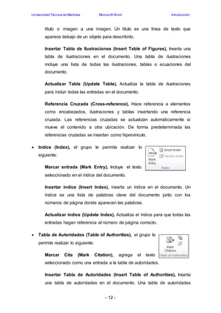 Universidad Técnica de Machala Microsoft Word Introducción 
título o imagen a una imagen. Un título es una línea de texto que 
aparece debajo de un objeto para describirlo. 
Insertar Tabla de Ilustraciones (Insert Table of Figures), Inserta una 
tabla de ilustraciones en el documento. Una tabla de ilustraciones 
incluye una lista de todas las ilustraciones, tablas o ecuaciones del 
documento. 
Actualizar Tabla (Update Table), Actualiza la tabla de ilustraciones 
para incluir todas las entradas en el documento. 
Referencia Cruzada (Cross-reference), Hace referencia a elementos 
como encabezados, ilustraciones y tablas insertando una referencia 
cruzada. Las referencias cruzadas se actualizan automáticamente si 
mueve el contenido a otra ubicación. De forma predeterminada las 
referencias cruzadas se insertan como hipervínculo. 
 Indice (Index), el grupo le permite realizar lo 
- 12 - 
siguiente: 
Marcar entrada (Mark Entry), Incluye el texto 
seleccionado en el índice del documento. 
Insertar índice (Insert Index), inserta un índice en el documento. Un 
índice es una lista de palabras clave del documento junto con los 
números de página donde aparecen las palabras. 
Actualizar índice (Update Index), Actualiza el índice para que todas las 
entradas hagan referencia al número de página correcto. 
 Tabla de Autoridades (Table of Authorities), el grupo le 
permite realizar lo siguiente: 
Marcar Cita (Mark Citation), agrega el texto 
seleccionado como una entrada a la tabla de autoridades. 
Insertar Tabla de Autoridades (Insert Table of Authorities), Inserta 
una tabla de autoridades en el documento. Una tabla de autoridades 
 