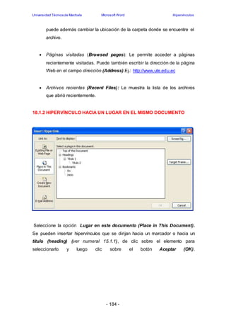 Universidad Técnica de Machala Microsoft Word Hipervínculos 
puede además cambiar la ubicación de la carpeta donde se encuentre el 
archivo. 
 Páginas visitadas (Browsed pages): Le permite acceder a páginas 
recientemente visitadas. Puede también escribir la dirección de la página 
Web en el campo dirección (Address).Ej.: http://www.ute.edu.ec 
 Archivos recientes (Recent Files): Le muestra la lista de los archivos 
- 184 - 
que abrió recientemente. 
18.1.2 HIPERVÍNCULO HACIA UN LUGAR EN EL MISMO DOCUMENTO 
Seleccione la opción Lugar en este documento (Place in This Document). 
Se pueden insertar hipervínculos que se dirijan hacia un marcador o hacia un 
título (heading) (ver numeral 15.1.1), de clic sobre el elemento para 
seleccionarlo y luego clic sobre el botón Aceptar (OK). 
 