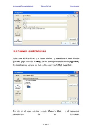 Universidad Técnica de Machala Microsoft Word Hipervínculos 
18.2 ELIMINAR UN HIPERVÍNCULO 
Seleccione el hipervínculo que desea eliminar y seleccione el menú Insertar 
(Insert), grupo Vínculos (Links) y de clic en la opción Hipervínculo (Hyperlink). 
Se despliega una ventana de título editar hipervínculo (Edit hyperlink). 
De clic en el botón eliminar vínculo (Remove Link) y el hipervínculo 
desparecerá de su documento. 
- 186 - 
 