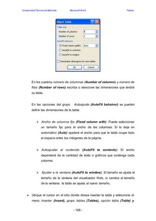 Universidad Técnica de Machala Microsoft Word Tablas 
En los cuadros número de columnas (Number of columns) y número de 
filas (Number of rows) escriba o sleecione las dimensiones que tendrá 
su tabla. 
En las opciones del grupo Autoajuste (AutoFit behaivor) se pueden 
definir las dimensiones de la tabla: 
 Ancho de columna fijo (Fixed column with): Puede seleccionar 
un tamaño fijo para el ancho de las columnas. Si lo deja en 
automático (Auto) ajustará el ancho para que la tabla ocupe todo 
el espacio entre los márgenes de la página. 
 Autoajustar al contenido (AutoFit to contents): El ancho 
dependerá de la cantidad de texto o gráficos que contenga cada 
columna. 
 Ajustar a la ventana (AutoFit to window). El tamaño se ajusta al 
tamaño de la ventana del visualizador Web, si cambia el tamaño 
de la ventana, la tabla se ajusta al nuevo tamaño. 
 Ubique el cursor en el sitio donde desea insertar la tabla y seleccione el 
menú Insertar (Insert), grupo tablas (Tables), opción tabla (Table) y 
- 188 - 
 