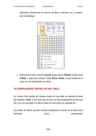 Universidad Técnica de Machala Microsoft Word Tablas 
seleccione directamente el número de filas y columnas en la ventana 
que se despliega. 
 Seleccione el menú Insertar (Insert), grupo tablas (Tables), opción tabla 
(Table) y seleccione Dibujar Tabla (Draw Table), lo que transforma el 
cursor en una herramienta de dibujo. 
19.2 DESPLAZARSE DENTRO DE UNA TABLA 
La manera más sencilla de moverse dentro de una tabla es utilizando la tecla 
del tabulador (Tab), lo que hace que el cursor se vaya desplazando primero por 
fila y una vez que llega a la última celda de la fila salta a la siguiente fila. 
Las teclas de flecha permiten también desplazarse a través de la tabla, tanto 
horizontal como verticalmente. 
- 189 - 
 