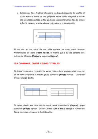 Universidad Técnica de Machala Microsoft Word Tablas 
 Seleccionar filas: Al ubicar el puntero en la parte izquierda de una fila, el 
cursor toma la forma de una pequeña flecha blanca diagonal, si da un 
clic se selecciona toda la fila. Si desea seleccionar varias filas de clic en 
la flecha blanca y arrastre el cursor sin soltar el botón del ratón. 
Al dar clic en una celda de una tabla aparece un nuevo menú llamado 
Herramientas de tabla (Table Tools), el mismo que a su vez contiene dos 
submenús: Diseño (Design) y esquema (Layout). 
19.4 COMBINAR, DIVIDIR CELDAS Y TABLAS 
Si desea combinar el contenido de varias celdas, debe seleccionarlas y dar clic 
en el menú esquema (Layout), grupo combinar (Merge) opción Combinar 
Celdas (Merge Cells). 
Si desea dividir una celda de clic en el menú presentación (Layout), grupo 
combinar (Merge) opción Dividir Celdas (Split Cells) y escoja el número de 
filas y columnas en que va a dividir la celda. 
- 191 - 
 