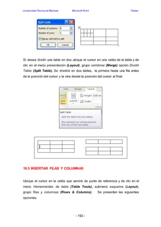 Universidad Técnica de Machala Microsoft Word Tablas 
Si desea dividir una tabla en dos ubique el cursor en una celda de la tabla y de 
clic en el menú presentación (Layout), grupo combinar (Merge) opción Dividir 
Tabla (Split Table). Se dividirá en dos tablas, la primera hasta una fila antes 
de la posición del cursor y la otra desde la posición del cursor al final. 
19.5 INSERTAR FILAS Y COLUMNAS 
Ubique el cursor en la celda que servirá de punto de referencia y de clic en el 
menú Herramientas de tabla (Table Tools), submenú esquema (Layout), 
grupo filas y columnas (Rows & Columns). Se presentan las siguientes 
opciones: 
- 192 - 
 