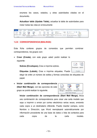 Universidad Técnica de Machala Microsoft Word Introducción 
enumera los casos, estados, y otras autoridades citadas en el 
documento. 
Actualizar tabla (Update Table), actualiza la tabla de autoridades para 
incluir todas las citas en el documento 
1.2.6 CORRESPONDENCIA (MAILINGS) 
Esta ficha contiene grupos de comandos que permiten combinar 
correspondencia, los grupos son: 
 Crear (Create), con este grupo usted podrá realizar lo 
- 13 - 
siguiente: 
Sobres (Envelopes), Crea e imprime sobres. 
Etiquetas (Labels), Crea e imprime etiquetas. Puede 
elegir de entre un número de estilos y formas conocidas de etiquetas de 
papel. 
 Iniciar combinación de correspondencia 
(Start Mail Merge), con las opciones de este 
grupo se podrá realizar lo siguiente: 
Iniciar combinación de correspondencia (Start Mail Merge), Inicia 
una combinación de correspondencia para crear una carta modelo que 
vaya a imprimir o enviar por correo electrónico varias veces, enviando 
cada copia a un destinatario diferente. Puede insertar campos, como 
Nombre o Dirección, que Word reemplazará automáticamente por 
información procedente de una base de datos o lista de contactos para 
cada copia de la carta modelo. 
 