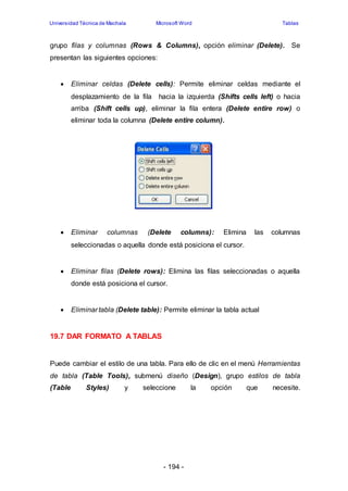 Universidad Técnica de Machala Microsoft Word Tablas 
grupo filas y columnas (Rows & Columns), opción eliminar (Delete). Se 
presentan las siguientes opciones: 
 Eliminar celdas (Delete cells): Permite eliminar celdas mediante el 
desplazamiento de la fila hacia la izquierda (Shifts cells left) o hacia 
arriba (Shift cells up), eliminar la fila entera (Delete entire row) o 
eliminar toda la columna (Delete entire column). 
 Eliminar columnas (Delete columns): Elimina las columnas 
seleccionadas o aquella donde está posiciona el cursor. 
 Eliminar filas (Delete rows): Elimina las filas seleccionadas o aquella 
donde está posiciona el cursor. 
 Eliminar tabla (Delete table): Permite eliminar la tabla actual 
- 194 - 
19.7 DAR FORMATO A TABLAS 
Puede cambiar el estilo de una tabla. Para ello de clic en el menú Herramientas 
de tabla (Table Tools), submenú diseño (Design), grupo estilos de tabla 
(Table Styles) y seleccione la opción que necesite. 
 