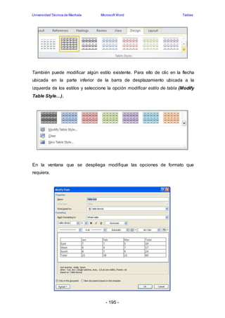 Universidad Técnica de Machala Microsoft Word Tablas 
También puede modificar algún estilo existente. Para ello de clic en la flecha 
ubicada en la parte inferior de la barra de desplazamiento ubicada a la 
izquierda de los estilos y seleccione la opción modificar estilo de tabla (Modify 
Table Style…). 
En la ventana que se despliega modifique las opciones de formato que 
requiera. 
- 195 - 
 