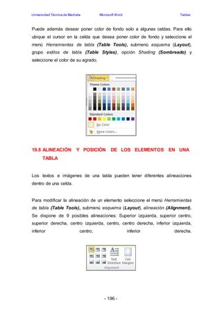 Universidad Técnica de Machala Microsoft Word Tablas 
Puede además desear poner color de fondo solo a algunas celdas. Para ello 
ubique el cursor en la celda que desea poner color de fondo y seleccione el 
menú Herramientas de tabla (Table Tools), submenú esquema (Layout), 
grupo estilos de tabla (Table Styles), opción Shading (Sombreado) y 
seleccione el color de su agrado. 
19.8 ALINEACIÓN Y POSICIÓN DE LOS ELEMENTOS EN UNA 
- 196 - 
TABLA 
Los textos e imágenes de una tabla pueden tener diferentes alineaciones 
dentro de una celda. 
Para modificar la alineación de un elemento seleccione el menú Herramientas 
de tabla (Table Tools), submenú esquema (Layout), alineación (Alignment). 
Se dispone de 9 posibles alineaciones: Superior izquierda, superior centro, 
superior derecha, centro izquierda, centro, centro derecha, inferior izquierda, 
inferior centro, inferior derecha. 
 