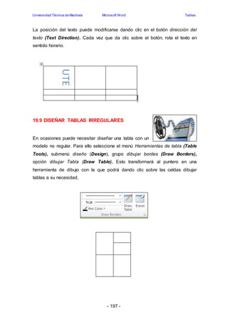 Universidad Técnica de Machala Microsoft Word Tablas 
La posición del texto puede modificarse dando clic en el botón dirección del 
texto (Text Direction). Cada vez que da clic sobre el botón, rota el texto en 
sentido horario. 
19.9 DISEÑAR TABLAS IRREGULARES 
En ocasiones puede necesitar diseñar una tabla con un 
modelo no regular. Para ello seleccione el menú Herramientas de tabla (Table 
Tools), submenú diseño (Design), grupo dibujar bordes (Draw Borders), 
opción dibujar Tabla (Draw Table). Esto transformará al puntero en una 
herramienta de dibujo con la que podrá dando clic sobre las celdas dibujar 
tablas a su necesidad. 
- 197 - 
 