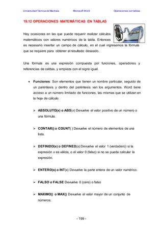 Universidad Técnica de Machala Microsoft Word Operaciones con tablas 
19.12 OPERACIONES MATEMÁTICAS EN TABLAS 
Hay ocasiones en las que puede requerir realizar cálculos 
matemáticos con valores numéricos de la tabla. Entonces 
es necesario insertar un campo de cálculo, en el cual ingresemos la fórmula 
que se requiere para obtener el resultado deseado. 
Una fórmula es una expresión compuesta por funciones, operadores y 
referencias de celdas, y empieza con el signo igual. 
 Funciones: Son elementos que tienen un nombre particular, seguido de 
un paréntesis y dentro del paréntesis van los argumentos. Word tiene 
acceso a un número limitado de funciones, las mismas que se utilizan en 
la hoja de cálculo: 
 ABSOLUTO(x) o ABS(x) Devuelve el valor positivo de un número o 
- 199 - 
una fórmula. 
 CONTAR() o COUNT( ) Devuelve el número de elementos de una 
lista. 
 DEFINIDO(x) o DEFINED(x) Devuelve el valor 1 (verdadero) si la 
expresión x es válida, o el valor 0 (falso) si no se puede calcular la 
expresión. 
 ENTERO(x) o INT(x) Devuelve la parte entera de un valor numérico. 
 FALSO o FALSE Devuelve 0 (cero) o falso 
 MAXIMO() o MAX() Devuelve el valor mayor de un conjunto de 
números. 
 