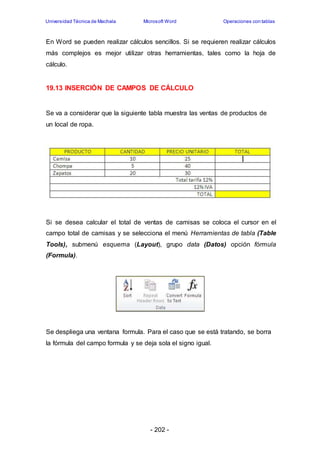 Universidad Técnica de Machala Microsoft Word Operaciones con tablas 
En Word se pueden realizar cálculos sencillos. Si se requieren realizar cálculos 
más complejos es mejor utilizar otras herramientas, tales como la hoja de 
cálculo. 
19.13 INSERCIÓN DE CAMPOS DE CÁLCULO 
Se va a considerar que la siguiente tabla muestra las ventas de productos de 
un local de ropa. 
Si se desea calcular el total de ventas de camisas se coloca el cursor en el 
campo total de camisas y se selecciona el menú Herramientas de tabla (Table 
Tools), submenú esquema (Layout), grupo data (Datos) opción fórmula 
(Formula). 
Se despliega una ventana formula. Para el caso que se está tratando, se borra 
la fórmula del campo formula y se deja sola el signo igual. 
- 202 - 
 