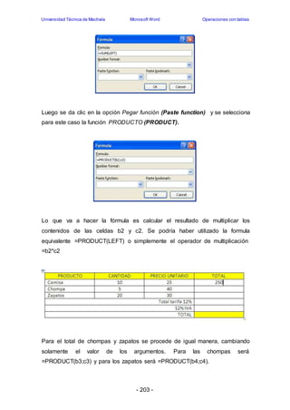 Universidad Técnica de Machala Microsoft Word Operaciones con tablas 
Luego se da clic en la opción Pegar función (Paste function) y se selecciona 
para este caso la función PRODUCTO (PRODUCT). 
Lo que va a hacer la fórmula es calcular el resultado de multiplicar los 
contenidos de las celdas b2 y c2. Se podría haber utilizado la formula 
equivalente =PRODUCT(LEFT) o simplemente el operador de multiplicación 
=b2*c2 
Para el total de chompas y zapatos se procede de igual manera, cambiando 
solamente el valor de los argumentos. Para las chompas será 
=PRODUCT(b3;c3) y para los zapatos será =PRODUCT(b4;c4). 
- 203 - 
 