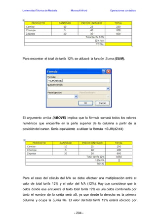 Universidad Técnica de Machala Microsoft Word Operaciones con tablas 
Para encontrar el total de tarifa 12% se utilizará la función Suma (SUM). 
El argumento arriba (ABOVE) implica que la fórmula sumará todos los valores 
numéricos que encuentre en la parte superior de la columna a partir de la 
posición del cursor. Sería equivalente a utilizar la fórmula =SUM(d2:d4) 
Para el caso del cálculo del IVA se debe efectuar una multiplicación entre el 
valor de total tarifa 12% y el valor del IVA (12%). Hay que considerar que la 
celda donde ese encuentra el texto total tarifa 12% es una celda combinada por 
tanto el nombre de la celda será a5, ya que desde la derecha es la primera 
columna y ocupa la quinta fila. El valor del total tarifa 12% estará ubicado por 
- 204 - 
 