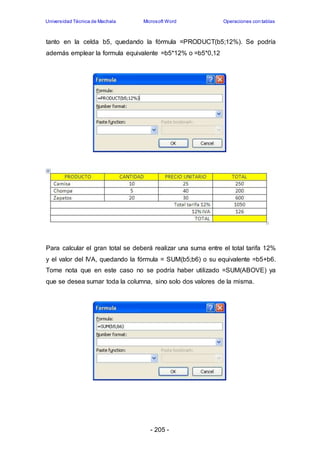 Universidad Técnica de Machala Microsoft Word Operaciones con tablas 
tanto en la celda b5, quedando la fórmula =PRODUCT(b5;12%). Se podría 
además emplear la formula equivalente =b5*12% o =b5*0,12 
Para calcular el gran total se deberá realizar una suma entre el total tarifa 12% 
y el valor del IVA, quedando la fórmula = SUM(b5;b6) o su equivalente =b5+b6. 
Tome nota que en este caso no se podría haber utilizado =SUM(ABOVE) ya 
que se desea sumar toda la columna, sino solo dos valores de la misma. 
- 205 - 
 
