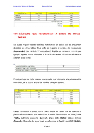 Universidad Técnica de Machala Microsoft Word Operaciones con tablas 
19.14 CÁLCULOS QUE REFERENCIAN A DATOS DE OTRAS 
- 206 - 
TABLAS 
Se puede requerir realizar cálculos matemáticos en celdas que se encuentran 
ubicadas en otras tablas. Para esto se requiere el empleo de marcadores 
(bookmarks) (ver capítulo 17 marcadores). Podría ser necesario conocer por 
ejemplo algunos datos referentes a la tabla de ventas utilizada en el numeral 
anterior, tales como: 
En primer lugar se debe insertar un marcador que referencie a la primera celda 
de la tabla, se le podría aponer de nombre tabla por ejemplo. 
Luego colocamos el cursor en la celda donde se desea que se muestre el 
precio unitario máximo y se selecciona el menú Herramientas de tabla (Table 
Tools), submenú esquema (Layout), grupo data (Datos) opción fórmula 
(Formula). Después del signo igual se selecciona la función MÁXIMO (MAX) y 
 
