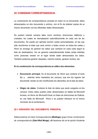 Universidad Técnica de Machala Microsoft Word Combinar correspondencia 
20 COMBINAR CORRESPONDENCIA 
La combinación de correspondencia consiste en incluir en un documento, datos 
almacenados en otro documento o archivo, con el fin de obtener copias de un 
mismo documento con los diferentes datos almacenados. 
Se pueden insertar campos tales como nombres, direcciones, teléfonos o 
ciudades, los cuales se reemplazaran automáticamente en cada uno de los 
documentos. Se puede por ejemplo escribir cartas personalizadas, en las que 
sólo escribimos el texto que será común a todas común en todas las cartas y 
Word se encarga de generar los datos que cambian en cada carta según la 
lista de destinatarios. Así se generan automáticamente tantas cartas distintas 
como personas existan en el lugar donde están almacenados los datos. 
También podemos generar etiquetas, imprimir sobres, generar recibos, etc. 
En la combinación de correspondencia se utiliza dos elementos: 
 Documento principal. Es el documento de Word que contiene el texto 
fijo y además tiene insertados los campos, que son los lugares del 
documento donde se irán modificando los elementos de la lista de datos. 
 Origen de datos. Contiene la lista de datos que serán cargados en los 
campos. Estos datos pueden estar almacenados en tablas de Microsoft 
Access, en libros de Microsoft Excel, en listas de direcciones de Outlook, 
en una tabla de Microsoft Word o se pueden introducir en el mismo 
momento de la combinación. 
20.1 CREACIÓN DEL DOCUMENTO PRINCIPAL 
Seleccionamos el menú Correspondencia (Mailings), grupo Iniciar combinación 
de correspondencia (Start Mail Merge), allí hacemos clic en la opción Asistente 
- 209 - 
 