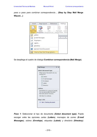 Universidad Técnica de Machala Microsoft Word Combinar correspondencia 
paso a paso para combinar correspondencia… (Step by Step Mail Merge 
Wizard…) 
Se despliega el cuadro de dialogo Combinar correspondencia (Mail Merge). 
Paso 1: Seleccionar el tipo de documento (Select document type). Puede 
escoger entre las opciones cartas (Letters), mensajes de correo (E-mail 
Messages), sobres (Envelops), etiquetas (Labels) y directorio (Directory). 
- 210 - 
 