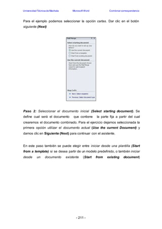 Universidad Técnica de Machala Microsoft Word Combinar correspondencia 
Para el ejemplo podemos seleccionar la opción cartas. Dar clic en el botón 
siguiente (Next) 
Paso 2: Seleccionar el documento inicial (Select starting document). Se 
define cual será el documento que contiene la parte fija a partir del cual 
crearemos el documento combinado. Para el ejercicio dejamos seleccionada la 
primera opción utilizar el documento actual (Use the current Document) y 
damos clic en Siguiente (Next) para continuar con el asistente. 
En este paso también se puede elegir entre iniciar desde una plantilla (Start 
from a template) si se desea partir de un modelo predefinido, o también iniciar 
desde un documento existente (Start from existing document) 
- 211 - 
 
