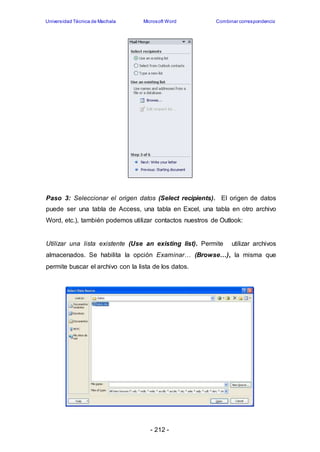 Universidad Técnica de Machala Microsoft Word Combinar correspondencia 
Paso 3: Seleccionar el origen datos (Select recipients). El origen de datos 
puede ser una tabla de Access, una tabla en Excel, una tabla en otro archivo 
Word, etc.), también podemos utilizar contactos nuestros de Outlook: 
Utilizar una lista existente (Use an existing list). Permite utilizar archivos 
almacenados. Se habilita la opción Examinar… (Browse…), la misma que 
permite buscar el archivo con la lista de los datos. 
- 212 - 
 