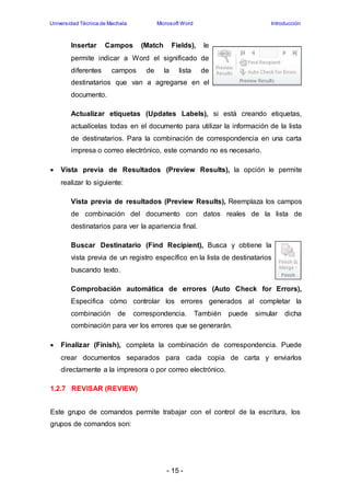 Universidad Técnica de Machala Microsoft Word Introducción 
Insertar Campos (Match Fields), le 
permite indicar a Word el significado de 
diferentes campos de la lista de 
destinatarios que van a agregarse en el 
documento. 
Actualizar etiquetas (Updates Labels), si está creando etiquetas, 
actualícelas todas en el documento para utilizar la información de la lista 
de destinatarios. Para la combinación de correspondencia en una carta 
impresa o correo electrónico, este comando no es necesario. 
 Vista previa de Resultados (Preview Results), la opción le permite 
- 15 - 
realizar lo siguiente: 
Vista previa de resultados (Preview Results), Reemplaza los campos 
de combinación del documento con datos reales de la lista de 
destinatarios para ver la apariencia final. 
Buscar Destinatario (Find Recipient), Busca y obtiene la 
vista previa de un registro específico en la lista de destinatarios 
buscando texto. 
Comprobación automática de errores (Auto Check for Errors), 
Especifica cómo controlar los errores generados al completar la 
combinación de correspondencia. También puede simular dicha 
combinación para ver los errores que se generarán. 
 Finalizar (Finish), completa la combinación de correspondencia. Puede 
crear documentos separados para cada copia de carta y enviarlos 
directamente a la impresora o por correo electrónico. 
1.2.7 REVISAR (REVIEW) 
Este grupo de comandos permite trabajar con el control de la escritura, los 
grupos de comandos son: 
 