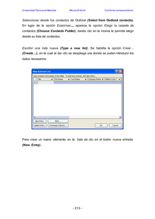 Universidad Técnica de Machala Microsoft Word Combinar correspondencia 
Seleccionar desde los contactos de Outlook (Select from Outlook contacts). 
En lugar de la opción Examinar..., aparece la opción Elegir la carpeta de 
contactos (Choose Contacts Folder), dando clic en la misma le permite elegir 
desde su lista de contactos. 
Escribir una lista nueva (Type a new list). Se habilita la opción Crear… 
(Create…), en la cual al dar clic se despliega una donde se puden introducir los 
datos necesarios: 
Para crear un nuevo elemento en la lista de clic en el botón nueva entrada 
(New Entry). 
- 213 - 
 