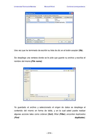 Universidad Técnica de Machala Microsoft Word Combinar correspondencia 
Una vez que ha terminado de escribir su lista de clic en el botón aceptar (Ok). 
Se despliega una ventana donde se le pide que guarde su archivo y escriba el 
nombre del mismo (File name): 
Ya guardado el archivo y seleccionado el origen de datos se despliega el 
contenido del mismo en forma de tabla, y en la cual usted puede realizar 
algunas accione tales como ordenar (Sort), filtrar (Filter), encontrar duplicados 
(Find duplicates). 
- 214 - 
 