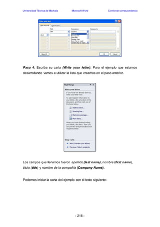 Universidad Técnica de Machala Microsoft Word Combinar correspondencia 
Paso 4: Escriba su carta (Write your letter). Para el ejemplo que estamos 
desarrollando vamos a utilizar la lista que creamos en el paso anterior. 
Los campos que llenamos fueron apellido (last name), nombre (first name), 
titulo (title) y nombre de la compañía (Company Name). 
Podemos iniciar la carta del ejemplo con el texto siguiente: 
- 216 - 
 