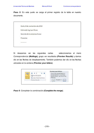 Universidad Técnica de Machala Microsoft Word Combinar correspondencia 
Paso 5: En este punto se carga el primer registro de la tabla en nuestro 
documento. 
Si deseamos ver las siguientes cartas seleccionamos el menú 
Correspondencia (Mailings), grupo ver resultados (Preview Results) y damos 
clic en las flechas de desplazamiento. También podemos dar clic en las flechas 
ubicadas en la ventana (Preview your letters). 
Paso 6: Completar la combinación (Complete the merge). 
- 219 - 
 