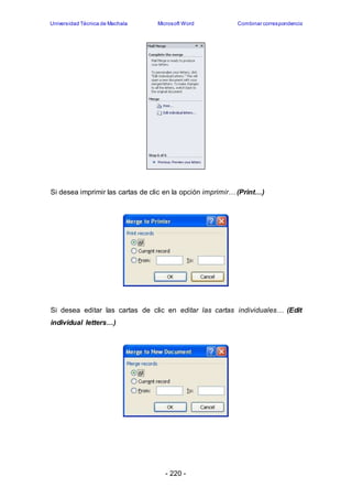 Universidad Técnica de Machala Microsoft Word Combinar correspondencia 
Si desea imprimir las cartas de clic en la opción imprimir… (Print…) 
Si desea editar las cartas de clic en editar las cartas individuales… (Edit 
individual letters…) 
- 220 - 
 