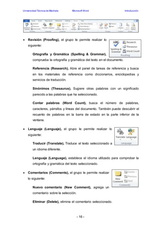 Universidad Técnica de Machala Microsoft Word Introducción 
 Revisión (Proofing), el grupo le permite realizar lo 
- 16 - 
siguiente: 
Ortografía y Gramática (Spelling & Grammar), 
comprueba la ortografía y gramática del texto en el documento. 
Referencia (Research), Abre el panel de tareas de referencia y busca 
en los materiales de referencia como diccionarios, enciclopedias y 
servicios de traducción. 
Sinónimos (Thesaurus), Sugiere otras palabras con un significado 
parecido a las palabras que ha seleccionado. 
Contar palabras (Word Count), busca el número de palabras, 
caracteres, párrafos y líneas del documento. También puede descubrir el 
recuento de palabras en la barra de estado en la parte inferior de la 
ventana. 
 Lenguaje (Lenguaje), el grupo le permite realizar lo 
siguiente: 
Traducir (Translate), Traduce el texto seleccionado a 
un idioma diferente. 
Lenguaje (Language), establece el idioma utilizado para comprobar la 
ortografía y gramática del texto seleccionado. 
 Comentarios (Comments), el grupo le permite realizar 
lo siguiente: 
Nuevo comentario (New Comment), agrega un 
comentario sobre la selección. 
Eliminar (Delete), elimina el comentario seleccionado. 
 