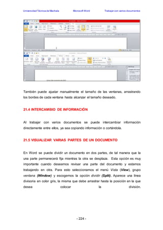 Universidad Técnica de Machala Microsoft Word Trabajar con varios documentos 
También puede ajustar manualmente el tamaño de las ventanas, arrastrando 
los bordes de cada ventana hasta alcanzar el tamaño deseado. 
21.4 INTERCAMBIO DE INFORMACIÓN 
Al trabajar con varios documentos se puede intercambiar información 
directamente entre ellos, ya sea copiando información o cortándola. 
21.5 VISUALIZAR VARIAS PARTES DE UN DOCUMENTO 
En Word se puede dividir un documento en dos partes, de tal manera que la 
una parte permanecerá fija mientras la otra se desplaza. Esta opción es muy 
importante cuando deseamos revisar una parte del documento y estamos 
trabajando en otra. Para esto seleccionamos el menú Vista (View), grupo 
ventana (Window) y escogemos la opción dividir (Split). Aparece una línea 
divisoria en color gris, la misma que debe arrastrar hasta la posición en la que 
desea colocar la división. 
- 224 - 
 
