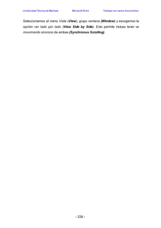 Universidad Técnica de Machala Microsoft Word Trabajar con varios documentos 
Seleccionamos el menú Vista (View), grupo ventana (Window) y escogemos la 
opción ver lado por lado (View Side by Side). Esto permite incluso tener un 
movimiento síncrono de ambas (Synchronus Scrolling). 
- 226 - 
