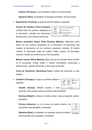 Universidad Técnica de Machala Microsoft Word Introducción 
Anterior (Previous), va al comentario anterior en el documento. 
Siguiente (Next), se desplaza al siguiente comentario del documento. 
 Seguimiento (Tracking), el grupo le permite realizar lo siguiente: 
Control de Cambios (Track Changes), 
controla todos los cambios realizados en 
el documento, incluidas las inserciones, 
eliminaciones y los cambios de formato. 
Marcas mostradas finales (Final Showing Markup), selecciona cómo 
desea ver los cambios propuestos en el documento. El documento final 
muestra el documento con los cambios propuestos incluidos. El original 
muestra el documento antes de realizar ningún cambio. El documento 
marcado muestra los cambios que se han propuesto. 
Mostrar marcas (Show Markup), Elige qué tipo de marcado desea mostrar 
en el documento. Puede ocultar o mostrar comentarios, inserciones y 
eliminaciones, cambios de formato y otros tipos de formato. 
Panel de Revisiones (Reviewing Pane), muestra las revisiones en otra 
ventana. 
 Cambios (Changes), el grupo le permite realizar lo 
- 17 - 
siguiente: 
Aceptar (Accept), Obtiene acceso a otras 
opciones como aceptar todos los cambios del documento. 
Rechazar (Reject), rechaza el cambio actual y vaya al siguiente cambio 
propuesto. 
Previous (Anterior), va a la marca de revisión anterior del 
documento para aceptarla o rechazarla. 
Siguiente (Next), se desplaza a la siguiente marca de revisión 
del documento para aceptarla o rechazarla. 
 